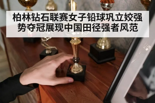 柏林钻石联赛女子铅球巩立姣强势夺冠展现中国田径强者风范
