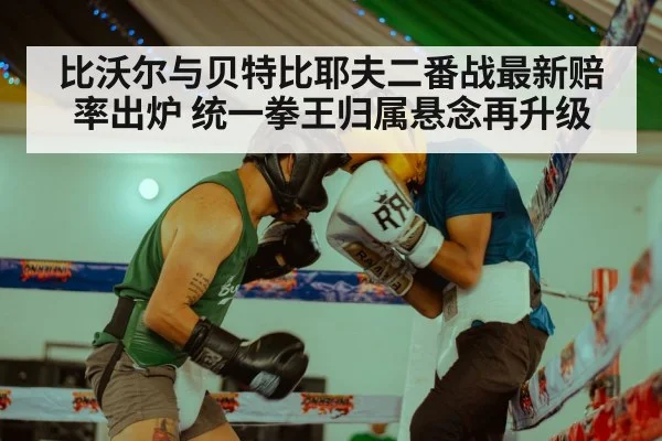 比沃尔与贝特比耶夫二番战最新赔率出炉 统一拳王归属悬念再升级